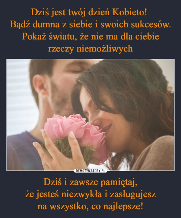 
    Dziś jest twój dzień Kobieto! 
Bądź dumna z siebie i swoich sukcesów.
Pokaż światu, że nie ma dla ciebie
rzeczy niemożliwych Dziś i zawsze pamiętaj,
że jesteś niezwykła i zasługujesz
na wszystko, co najlepsze!