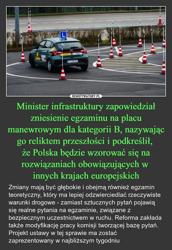 
    Minister infrastruktury zapowiedział zniesienie egzaminu na placu manewrowym dla kategorii B, nazywając go reliktem przeszłości i podkreślił, że Polska będzie wzorować się na rozwiązaniach obowiązujących w innych krajach europejskich
