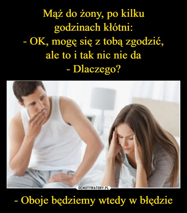 
    Mąż do żony, po kilku godzinach kłótni: - OK, mogę się z tobą zgodzić, ale to i tak nic nie da - Dlaczego? - Oboje będziemy wtedy w błędzie
