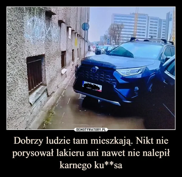 
    Dobrzy ludzie tam mieszkają. Nikt nie porysował lakieru ani nawet nie nalepił karnego ku**sa
