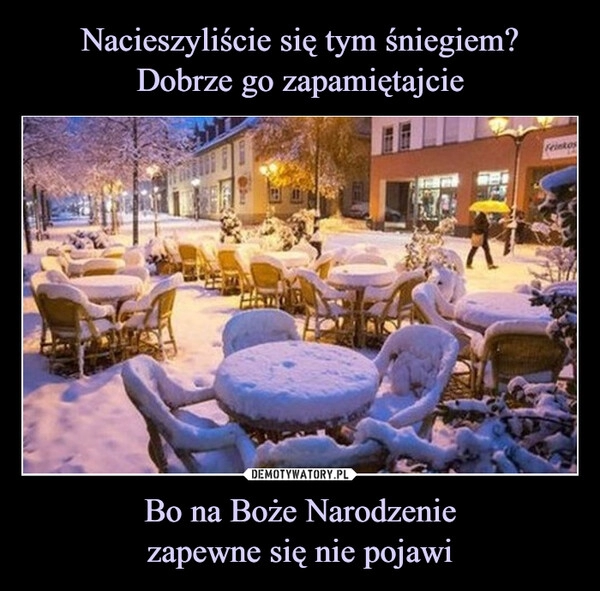 
    
Nacieszyliście się tym śniegiem?
Dobrze go zapamiętajcie Bo na Boże Narodzenie
zapewne się nie pojawi 