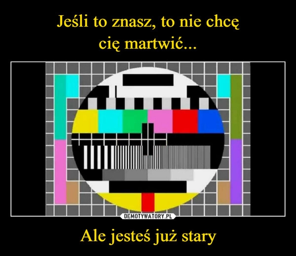 
    Jeśli to znasz, to nie chcę
cię martwić... Ale jesteś już stary