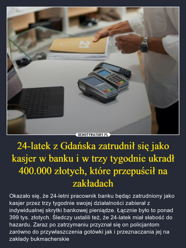 
    24-latek z Gdańska zatrudnił się jako kasjer w banku i w trzy tygodnie ukradł 400.000 złotych, które przepuścił na zakładach