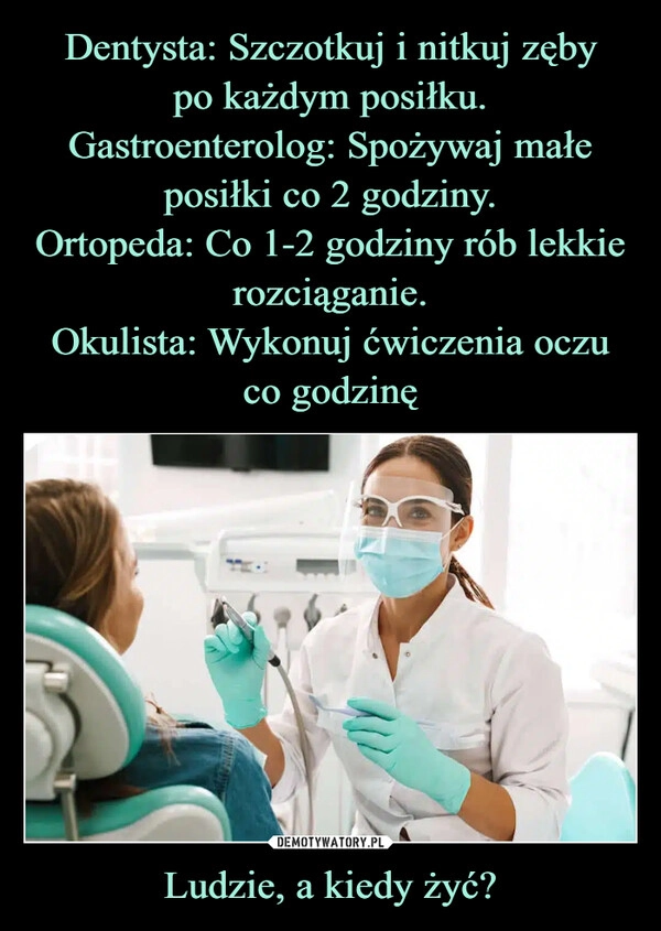 
    Dentysta: Szczotkuj i nitkuj zęby
po każdym posiłku.
Gastroenterolog: Spożywaj małe
posiłki co 2 godziny.
Ortopeda: Co 1-2 godziny rób lekkie
rozciąganie.
Okulista: Wykonuj ćwiczenia oczu co godzinę Ludzie, a kiedy żyć?