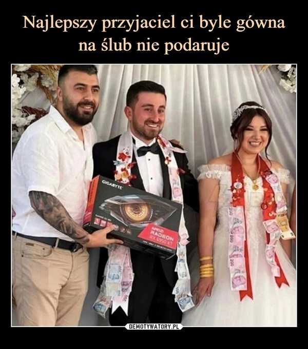 
    Najlepszy przyjaciel ci byle gówna na ślub nie podaruje