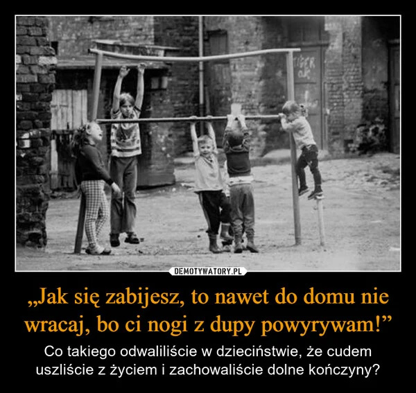 
    „Jak się zabijesz, to nawet do domu nie wracaj, bo ci nogi z dupy powyrywam!”