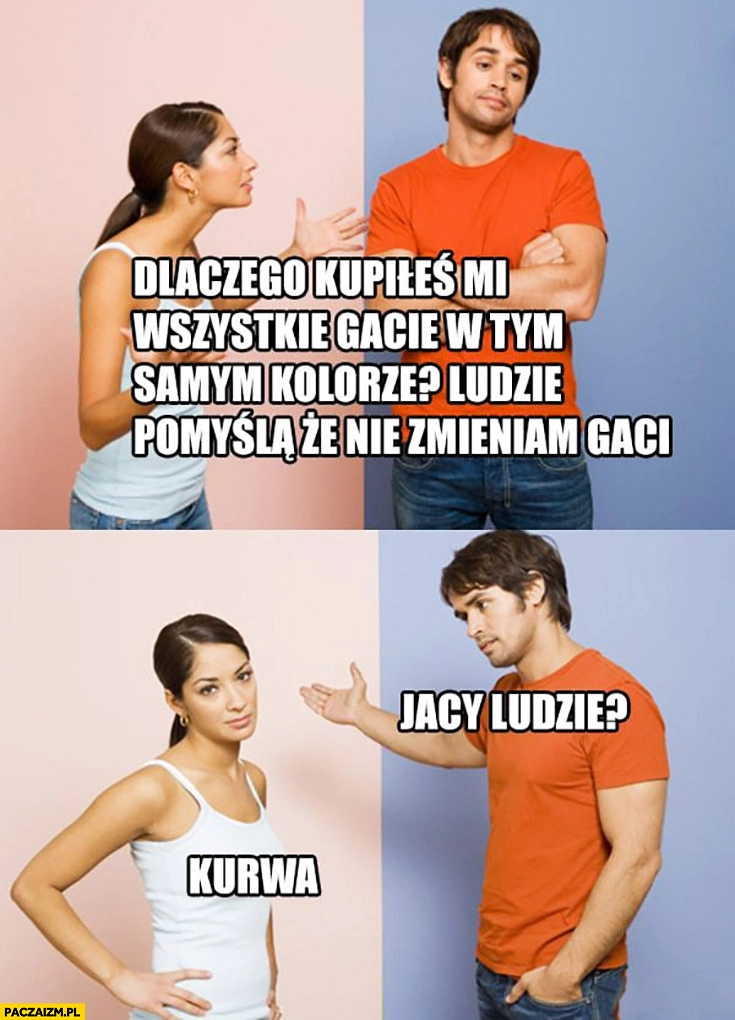 
    Dlaczego kupiłeś mi wszystkie gacie w tym samym kolorze? Ludzie pomyślą, że nie zmieniam gaci. Jacy ludzie? Kurna