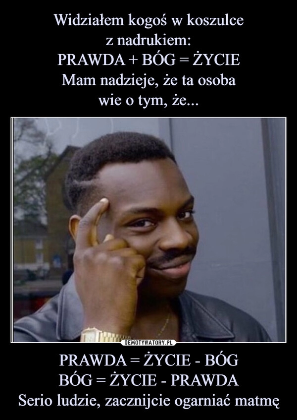 
    Widziałem kogoś w koszulce
z nadrukiem:
PRAWDA + BÓG = ŻYCIE
Mam nadzieje, że ta osoba
wie o tym, że... PRAWDA = ŻYCIE - BÓG
BÓG = ŻYCIE - PRAWDA
Serio ludzie, zacznijcie ogarniać matmę