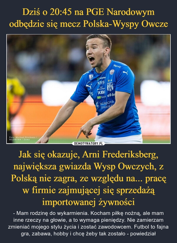 
    Dziś o 20:45 na PGE Narodowym odbędzie się mecz Polska-Wyspy Owcze Jak się okazuje, Arni Frederiksberg, największa gwiazda Wysp Owczych, z Polską nie zagra, ze względu na... pracę w firmie zajmującej się sprzedażą importowanej żywności