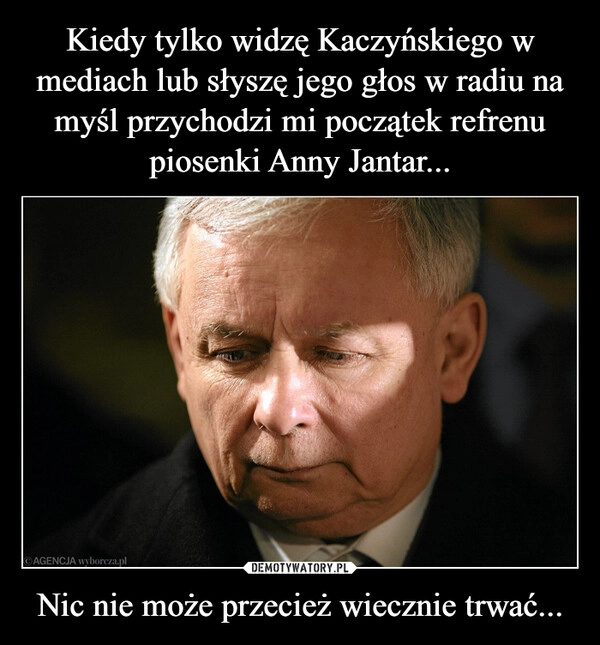 
    Kiedy tylko widzę Kaczyńskiego w mediach lub słyszę jego głos w radiu na myśl przychodzi mi początek refrenu piosenki Anny Jantar... Nic nie może przecież wiecznie trwać...