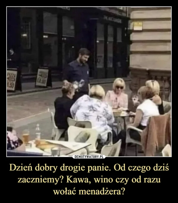 
    Dzień dobry drogie panie. Od czego dziś zaczniemy? Kawa, wino czy od razu wołać menadżera?