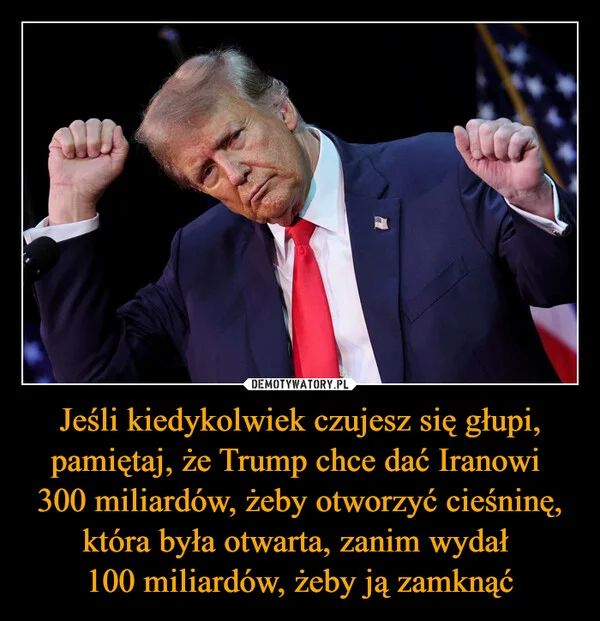 
    Jeśli kiedykolwiek czujesz się głupi, pamiętaj, że Trump chce dać Iranowi 300 miliardów, żeby otworzyć cieśninę, która była otwarta, zanim wydał 100 miliardów, żeby ją zamknąć