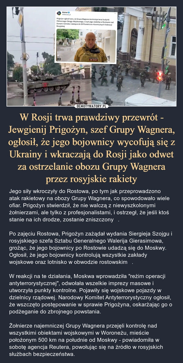 
    W Rosji trwa prawdziwy przewrót - Jewgienij Prigożyn, szef Grupy Wagnera, ogłosił, że jego bojownicy wycofują się z Ukrainy i wkraczają do Rosji jako odwet za ostrzelanie obozu Grupy Wagnera przez rosyjskie rakiety