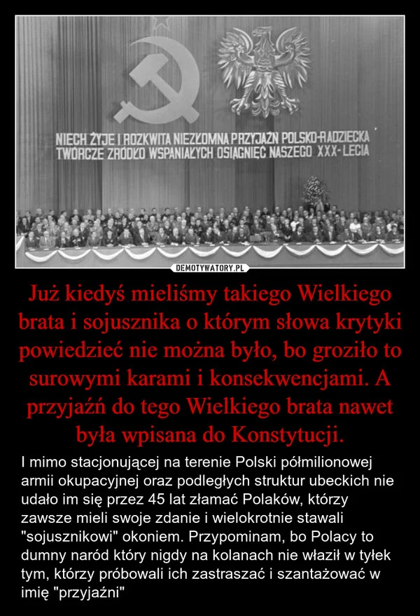 
    Już kiedyś mieliśmy takiego Wielkiego brata i sojusznika o którym słowa krytyki powiedzieć nie można było, bo groziło to surowymi karami i konsekwencjami. A przyjaźń do tego Wielkiego brata nawet była wpisana do Konstytucji.