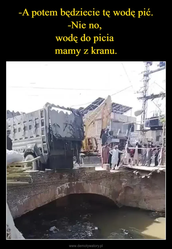 
    -A potem będziecie tę wodę pić. -Nie no, wodę do picia mamy z kranu.