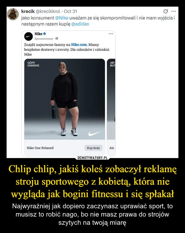 
    Chlip chlip, jakiś koleś zobaczył reklamę stroju sportowego z kobietą, która nie wygląda jak bogini fitnessu i się spłakał