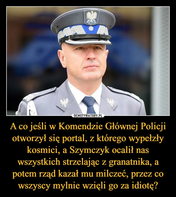 
    A co jeśli w Komendzie Głównej Policji otworzył się portal, z którego wypełzły kosmici, a Szymczyk ocalił nas wszystkich strzelając z granatnika, a potem rząd kazał mu milczeć, przez co wszyscy mylnie wzięli go za idiotę?