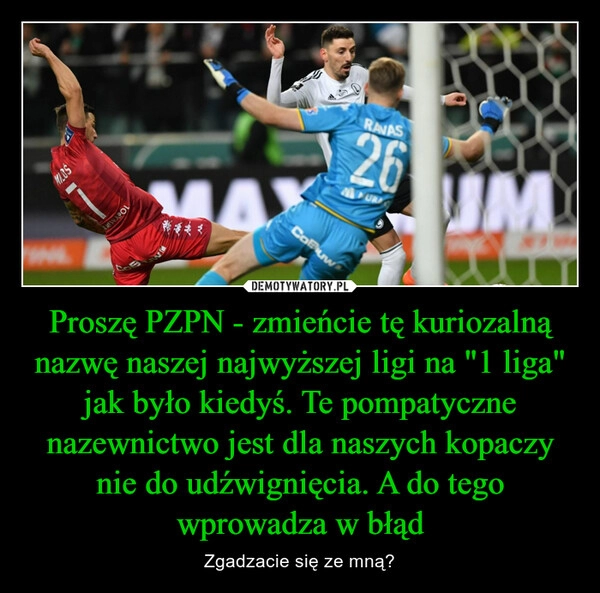 
    Proszę PZPN - zmieńcie tę kuriozalną nazwę naszej najwyższej ligi na "1 liga" jak było kiedyś. Te pompatyczne nazewnictwo jest dla naszych kopaczy nie do udźwignięcia. A do tego wprowadza w błąd