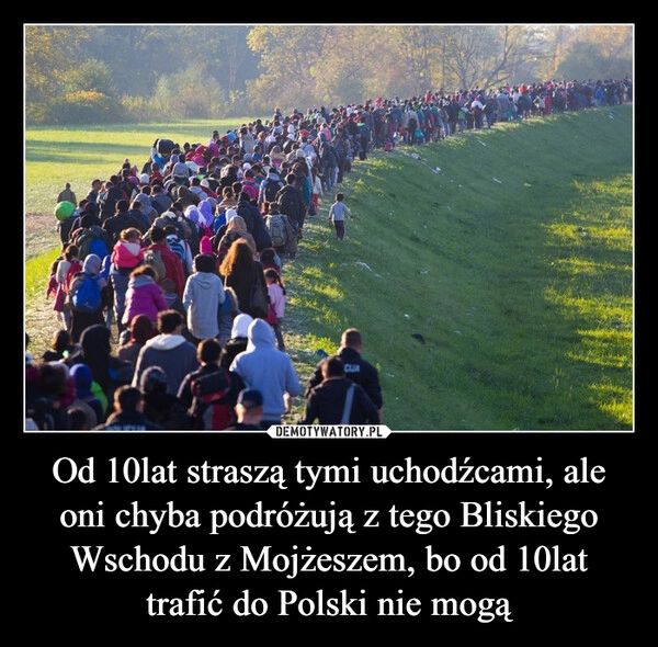 
    Od 10lat straszą tymi uchodźcami, ale oni chyba podróżują z tego Bliskiego Wschodu z Mojżeszem, bo od 10lat trafić do Polski nie mogą