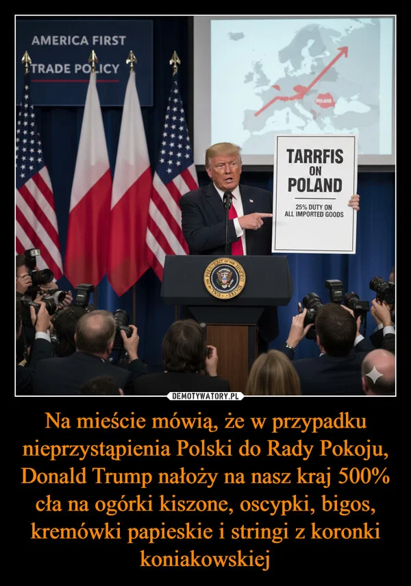 
    Na mieście mówią, że w przypadku nieprzystąpienia Polski do Rady Pokoju, Donald Trump nałoży na nasz kraj 500% cła na ogórki kiszone, oscypki, bigos, kremówki papieskie i stringi z koronki koniakowskiej
