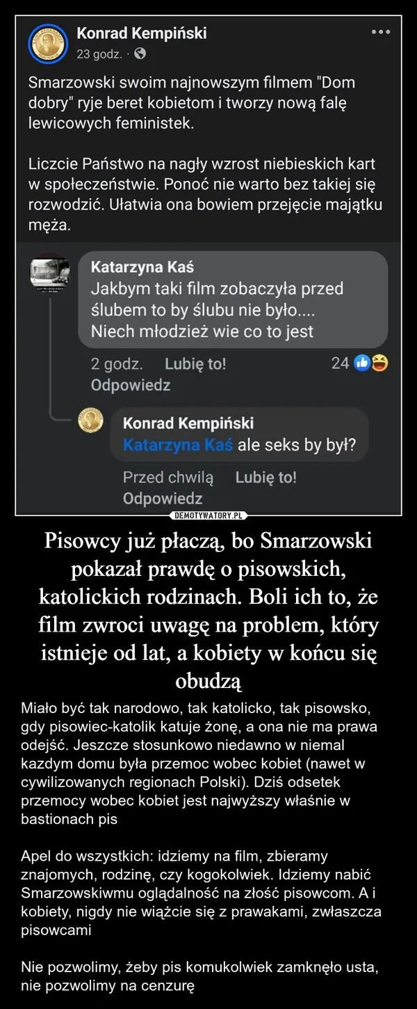 
    Pisowcy już płaczą, bo Smarzowski pokazał prawdę o pisowskich, katolickich rodzinach. Boli ich to, że film zwroci uwagę na problem, który istnieje od lat, a kobiety w końcu się obudzą