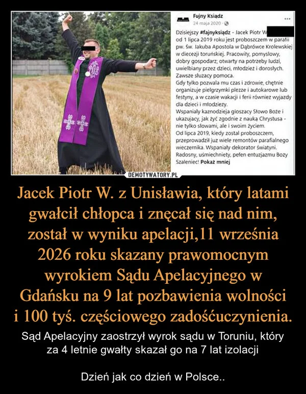 
    Jacek Piotr W. z Unisławia, który latami gwałcił chłopca i znęcał się nad nim, został w wyniku apelacji,11 września 2026 roku skazany prawomocnym wyrokiem Sądu Apelacyjnego w Gdańsku na 9 lat pozbawienia wolności i 100 tyś. częściowego zadośćuczynienia.