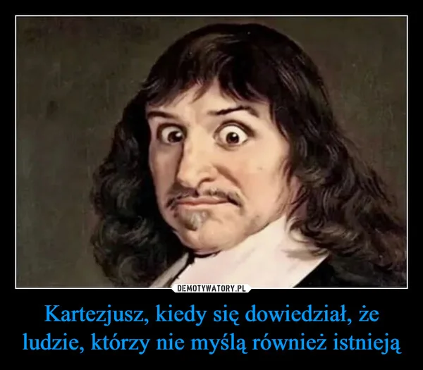
    Kartezjusz, kiedy się dowiedział, że ludzie, którzy nie myślą również istnieją