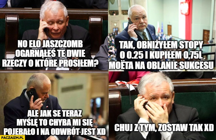 
    Glapiński obniżyłem stopy o 25 i kupiłem 75 Moeta ale chyba mi się pojebało i na odwrót jest Kaczyński kij z tym zostaw tak