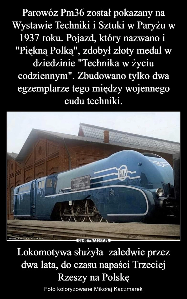 
    Parowóz Pm36 został pokazany na Wystawie Techniki i Sztuki w Paryżu w 1937 roku. Pojazd, który nazwano i  "Piękną Polką", zdobył złoty medal w dziedzinie "Technika w życiu codziennym". Zbudowano tylko dwa egzemplarze tego między wojennego cudu techniki. Lokomotywa służyła  zaledwie przez dwa lata, do czasu napaści Trzeciej Rzeszy na Polskę