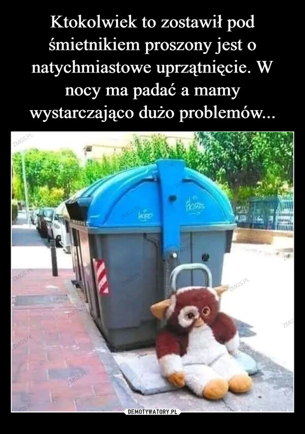 
    Ktokolwiek to zostawił pod śmietnikiem proszony jest o natychmiastowe uprzątnięcie. W nocy ma padać a mamy wystarczająco dużo problemów...
