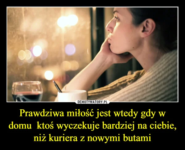 
    Prawdziwa miłość jest wtedy gdy w domu ktoś wyczekuje bardziej na ciebie, niż kuriera z nowymi butami