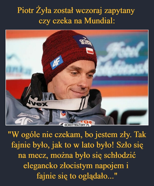 
    
Piotr Żyła został wczoraj zapytany
czy czeka na Mundial: "W ogóle nie czekam, bo jestem zły. Tak fajnie było, jak to w lato było! Szło się na mecz, można było się schłodzić elegancko złocistym napojem i
fajnie się to oglądało..." 