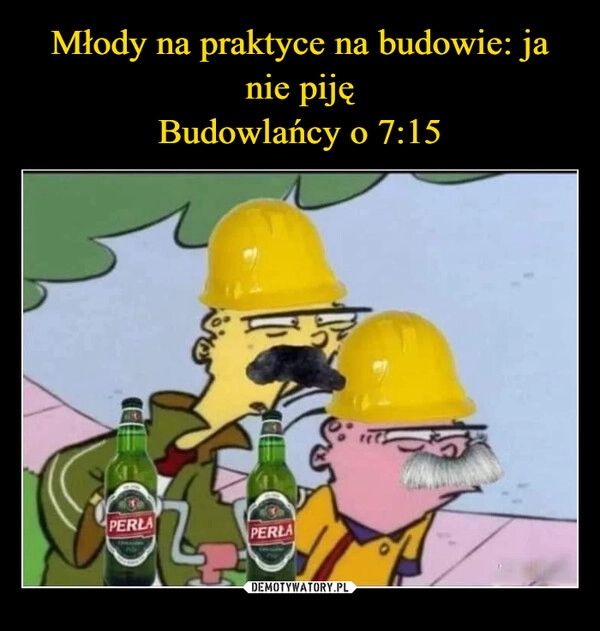 
    Młody na praktyce na budowie: ja nie piję
Budowlańcy o 7:15