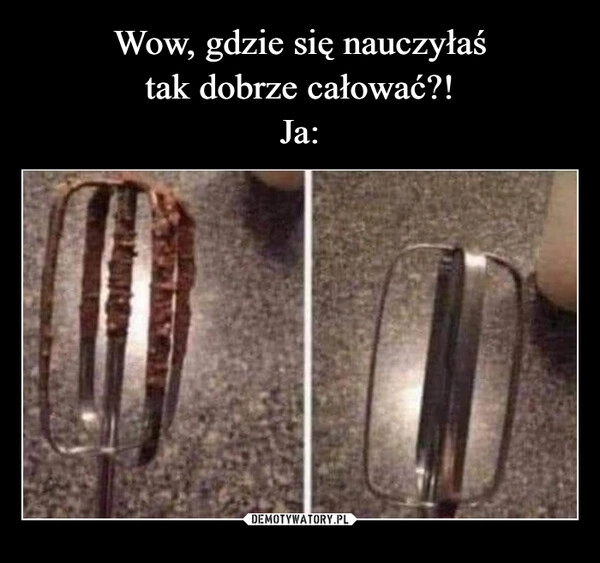 
    Wow, gdzie się nauczyłaś
tak dobrze całować?!
Ja: