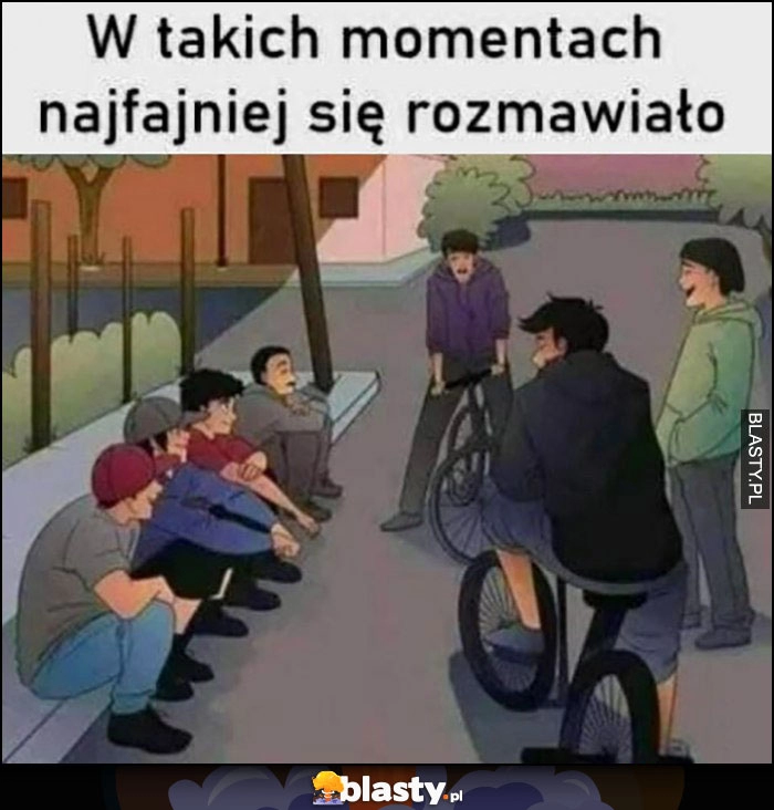 
    W takich momentach najfajniej się rozmawiało siedzą na krawężniku