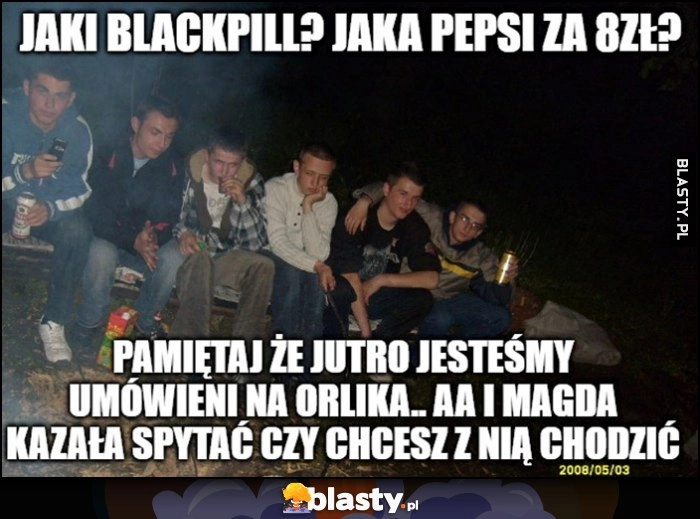 
    Jaki blackpill, jaka Pepsi za 8 zł? Pamiętaj, że jutro jesteśmy umówienia na orlika i Magda kazała spytać czy chcesz z nią chodzić