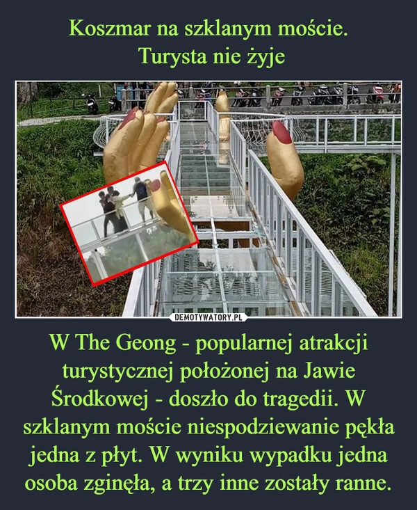 
    Koszmar na szklanym moście.
 Turysta nie żyje W The Geong - popularnej atrakcji turystycznej położonej na Jawie Środkowej - doszło do tragedii. W szklanym moście niespodziewanie pękła jedna z płyt. W wyniku wypadku jedna osoba zginęła, a trzy inne zostały ranne.