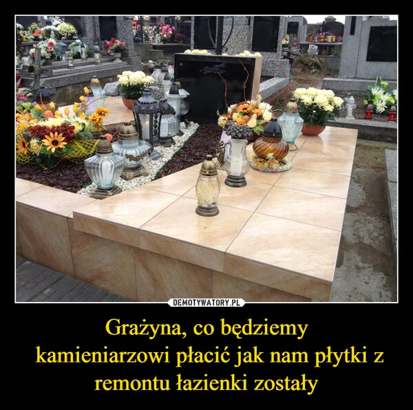 
    Grażyna, co będziemy kamieniarzowi płacić jak nam płytki z remontu łazienki zostały