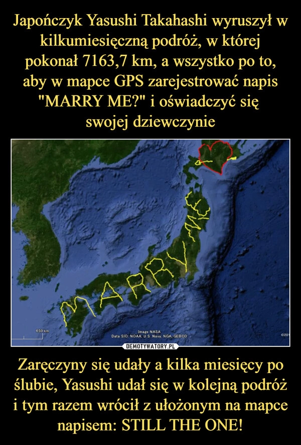 
    Japończyk Yasushi Takahashi wyruszył w kilkumiesięczną podróż, w której pokonał 7163,7 km, a wszystko po to, aby w mapce GPS zarejestrować napis "MARRY ME?" i oświadczyć się 
swojej dziewczynie Zaręczyny się udały a kilka miesięcy po ślubie, Yasushi udał się w kolejną podróż i tym razem wrócił z ułożonym na mapce napisem: STILL THE ONE!