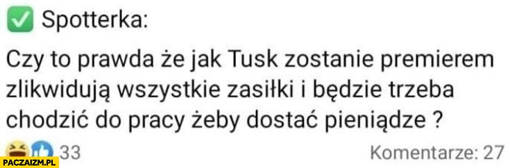 
    Spotterka czy to prawda, że jak Tusk zostanie premierem zlikwidują wszystkie zasiłki i będzie trzeba chodzić do pracy żeby dostać pieniądze?