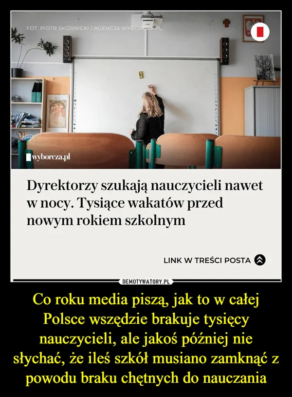 
    Co roku media piszą, jak to w całej Polsce wszędzie brakuje tysięcy nauczycieli, ale jakoś później nie słychać, że ileś szkół musiano zamknąć z powodu braku chętnych do nauczania