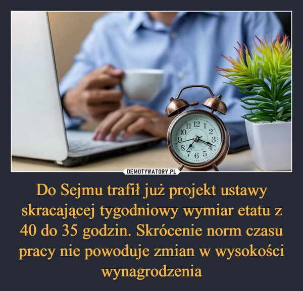 
    Do Sejmu trafił już projekt ustawy skracającej tygodniowy wymiar etatu z 40 do 35 godzin. Skrócenie norm czasu pracy nie powoduje zmian w wysokości wynagrodzenia 