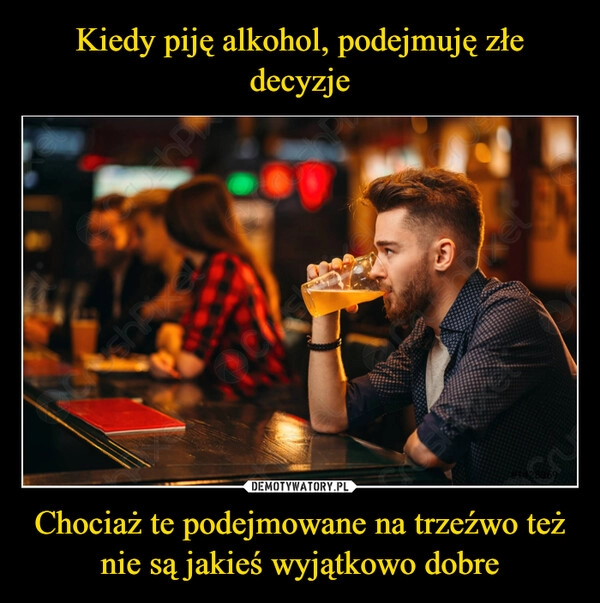 
    Kiedy piję alkohol, podejmuję złe decyzje Chociaż te podejmowane na trzeźwo też nie są jakieś wyjątkowo dobre