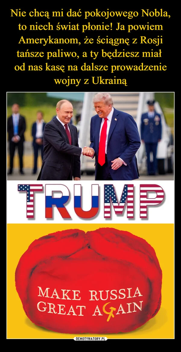 
    Nie chcą mi dać pokojowego Nobla, to niech świat płonie! Ja powiem Amerykanom, że ściągnę z Rosji tańsze paliwo, a ty będziesz miał od nas kasę na dalsze prowadzenie wojny z Ukrainą