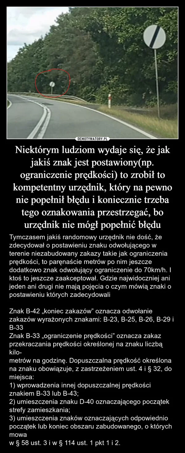
    Niektórym ludziom wydaje się, że jak jakiś znak jest postawiony(np. ograniczenie prędkości) to zrobił to kompetentny urzędnik, który na pewno nie popełnił błędu i koniecznie trzeba tego oznakowania przestrzegać, bo urzędnik nie mógł popełnić błędu