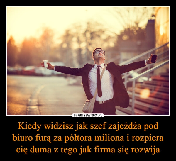 
    Kiedy widzisz jak szef zajeżdża pod biuro furą za półtora miliona i rozpiera cię duma z tego jak firma się rozwija