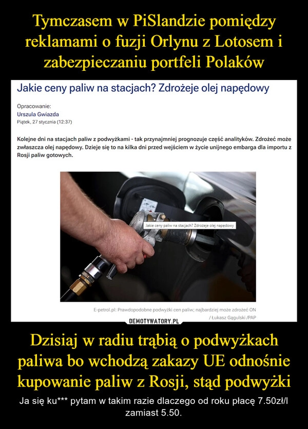 
    Tymczasem w PiSlandzie pomiędzy reklamami o fuzji Orlynu z Lotosem i zabezpieczaniu portfeli Polaków Dzisiaj w radiu trąbią o podwyżkach paliwa bo wchodzą zakazy UE odnośnie kupowanie paliw z Rosji, stąd podwyżki 