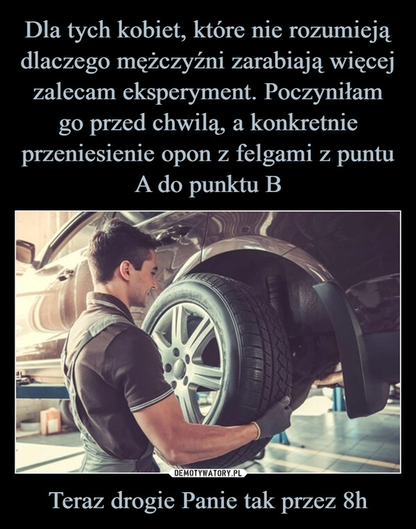 
    Dla tych kobiet, które nie rozumieją dlaczego mężczyźni zarabiają więcej zalecam eksperyment. Poczyniłam go przed chwilą, a konkretnie przeniesienie opon z felgami z puntu A do punktu B Teraz drogie Panie tak przez 8h