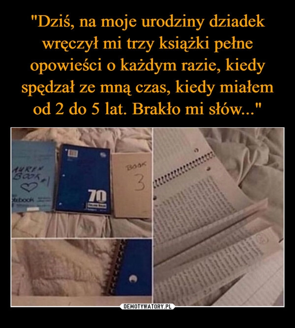 
    "Dziś, na moje urodziny dziadek wręczył mi trzy książki pełne opowieści o każdym razie, kiedy spędzał ze mną czas, kiedy miałem od 2 do 5 lat. Brakło mi słów..."