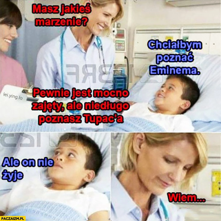 
    Chory chłopiec lekarka masz jakieś życzenie? Chciałbym poznać Eminema, pewnie jest mocno zajęty ale niedługo poznasz Tupaca, ale on nie żyje, wiem